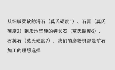 從細膩柔軟的滑石（莫氏硬度1）、石膏（莫氏硬度2）到質地堅硬的鉀長石（莫氏硬度6）、石英石（莫氏硬度7），我們的磨粉機都是礦石加工的理想選擇。